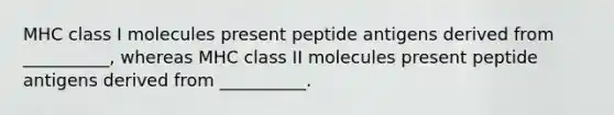 MHC class I molecules present peptide antigens derived from __________, whereas MHC class II molecules present peptide antigens derived from __________.