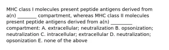 MHC class I molecules present peptide antigens derived from a(n) ________ compartment, whereas MHC class II molecules present peptide antigens derived from a(n) _________ compartment: A. extracellular; neutralization B. opsonization; neutralization C. intracellular; extracellular D. neutralization; opsonization E. none of the above