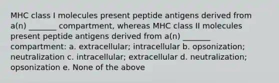 MHC class I molecules present peptide antigens derived from a(n) _______ compartment, whereas MHC class II molecules present peptide antigens derived from a(n) _______ compartment: a. extracellular; intracellular b. opsonization; neutralization c. intracellular; extracellular d. neutralization; opsonization e. None of the above