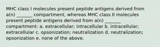 MHC class I molecules present peptide antigens derived from a(n) _______ compartment, whereas MHC class II molecules present peptide antigens derived from a(n) _______ compartment: a. extracellular; intracellular b. intracellular; extracellular c. opsonization; neutralization d. neutralization; opsonization e. none of the above.