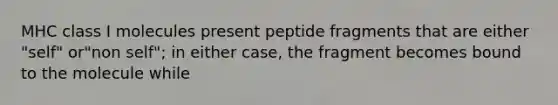 MHC class I molecules present peptide fragments that are either "self" or"non self"; in either case, the fragment becomes bound to the molecule while