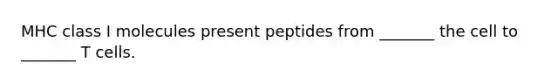 MHC class I molecules present peptides from _______ the cell to _______ T cells.