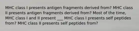 MHC class I presents antigen fragments derived from? MHC class II presents antigen fragments derived from? Most of the time, MHC class I and II present ___ MHC class I presents self peptides from? MHC class II presents self peptides from?