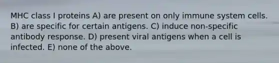 MHC class I proteins A) are present on only immune system cells. B) are specific for certain antigens. C) induce non-specific antibody response. D) present viral antigens when a cell is infected. E) none of the above.