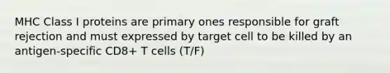 MHC Class I proteins are primary ones responsible for graft rejection and must expressed by target cell to be killed by an antigen-specific CD8+ T cells (T/F)