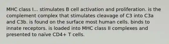 MHC class I... stimulates B cell activation and proliferation. is the complement complex that stimulates cleavage of C3 into C3a and C3b. is found on the surface most human cells. binds to innate receptors. is loaded into MHC class II complexes and presented to naïve CD4+ T cells.