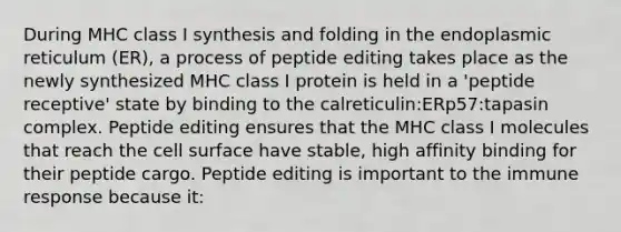 During MHC class I synthesis and folding in the endoplasmic reticulum (ER), a process of peptide editing takes place as the newly synthesized MHC class I protein is held in a 'peptide receptive' state by binding to the calreticulin:ERp57:tapasin complex. Peptide editing ensures that the MHC class I molecules that reach the cell surface have stable, high affinity binding for their peptide cargo. Peptide editing is important to the immune response because it: