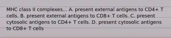 MHC class II complexes... A. present external antigens to CD4+ T cells. B. present external antigens to CD8+ T cells. C. present cytosolic antigens to CD4+ T cells. D. present cytosolic antigens to CD8+ T cells