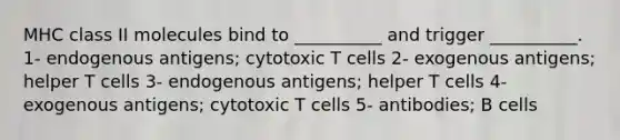 MHC class II molecules bind to __________ and trigger __________. 1- endogenous antigens; cytotoxic T cells 2- exogenous antigens; helper T cells 3- endogenous antigens; helper T cells 4- exogenous antigens; cytotoxic T cells 5- antibodies; B cells