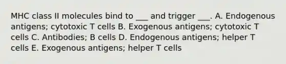 MHC class II molecules bind to ___ and trigger ___. A. Endogenous antigens; cytotoxic T cells B. Exogenous antigens; cytotoxic T cells C. Antibodies; B cells D. Endogenous antigens; helper T cells E. Exogenous antigens; helper T cells