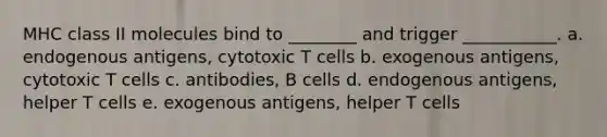 MHC class II molecules bind to ________ and trigger ___________. a. endogenous antigens, cytotoxic T cells b. exogenous antigens, cytotoxic T cells c. antibodies, B cells d. endogenous antigens, helper T cells e. exogenous antigens, helper T cells