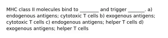 MHC class II molecules bind to ________ and trigger _______. a) endogenous antigens; cytotoxic T cells b) exogenous antigens; cytotoxic T cells c) endogenous antigens; helper T cells d) exogenous antigens; helper T cells