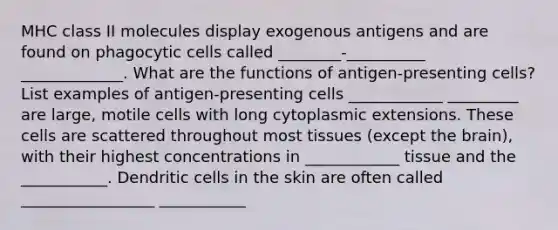 MHC class II molecules display exogenous antigens and are found on phagocytic cells called ________-__________ _____________. What are the functions of antigen-presenting cells? List examples of antigen-presenting cells ____________ _________ are large, motile cells with long cytoplasmic extensions. These cells are scattered throughout most tissues (except <a href='https://www.questionai.com/knowledge/kLMtJeqKp6-the-brain' class='anchor-knowledge'>the brain</a>), with their highest concentrations in ____________ tissue and the ___________. Dendritic cells in the skin are often called _________________ ___________