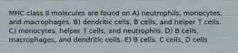 MHC class II molecules are found on A) neutrophils, monocytes, and macrophages. B) dendritic cells, B cells, and helper T cells. C) monocytes, helper T cells, and neutrophils. D) B cells, macrophages, and dendritic cells. E) B cells, C cells, D cells