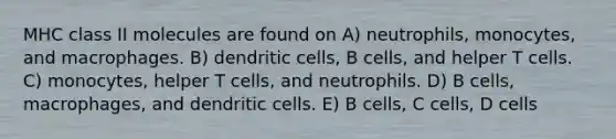 MHC class II molecules are found on A) neutrophils, monocytes, and macrophages. B) dendritic cells, B cells, and helper T cells. C) monocytes, helper T cells, and neutrophils. D) B cells, macrophages, and dendritic cells. E) B cells, C cells, D cells