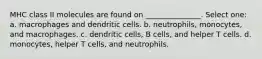 MHC class II molecules are found on _______________. Select one: a. macrophages and dendritic cells. b. neutrophils, monocytes, and macrophages. c. dendritic cells, B cells, and helper T cells. d. monocytes, helper T cells, and neutrophils.