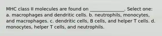 MHC class II molecules are found on _______________. Select one: a. macrophages and dendritic cells. b. neutrophils, monocytes, and macrophages. c. dendritic cells, B cells, and helper T cells. d. monocytes, helper T cells, and neutrophils.