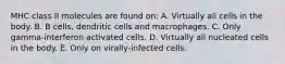 MHC class II molecules are found on: A. Virtually all cells in the body. B. B cells, dendritic cells and macrophages. C. Only gamma‐interferon activated cells. D. Virtually all nucleated cells in the body. E. Only on virally‐infected cells.