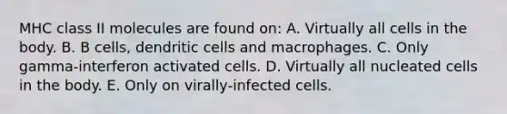 MHC class II molecules are found on: A. Virtually all cells in the body. B. B cells, dendritic cells and macrophages. C. Only gamma‐interferon activated cells. D. Virtually all nucleated cells in the body. E. Only on virally‐infected cells.