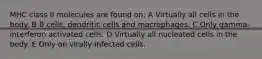 MHC class II molecules are found on: A Virtually all cells in the body. B B cells, dendritic cells and macrophages. C Only gamma-interferon activated cells. D Virtually all nucleated cells in the body. E Only on virally-infected cells.