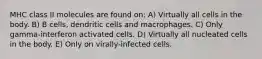 MHC class II molecules are found on: A) Virtually all cells in the body. B) B cells, dendritic cells and macrophages. C) Only gamma-interferon activated cells. D) Virtually all nucleated cells in the body. E) Only on virally-infected cells.