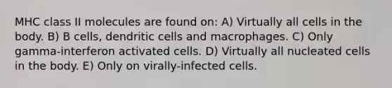 MHC class II molecules are found on: A) Virtually all cells in the body. B) B cells, dendritic cells and macrophages. C) Only gamma-interferon activated cells. D) Virtually all nucleated cells in the body. E) Only on virally-infected cells.