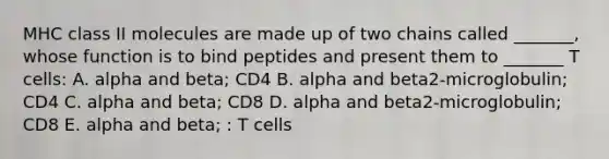 MHC class II molecules are made up of two chains called _______, whose function is to bind peptides and present them to _______ T cells: A. alpha and beta; CD4 B. alpha and beta2-microglobulin; CD4 C. alpha and beta; CD8 D. alpha and beta2-microglobulin; CD8 E. alpha and beta; : T cells