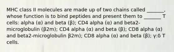 MHC class II molecules are made up of two chains called _______, whose function is to bind peptides and present them to _______ T cells: alpha (α) and beta (β); CD4 alpha (α) and beta2-microglobulin (β2m); CD4 alpha (α) and beta (β); CD8 alpha (α) and beta2-microglobulin β2m); CD8 alpha (α) and beta (β); γ:δ T cells.