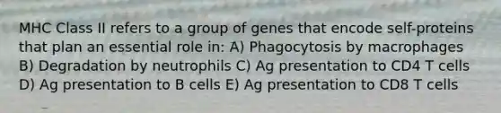 MHC Class II refers to a group of genes that encode self-proteins that plan an essential role in: A) Phagocytosis by macrophages B) Degradation by neutrophils C) Ag presentation to CD4 T cells D) Ag presentation to B cells E) Ag presentation to CD8 T cells