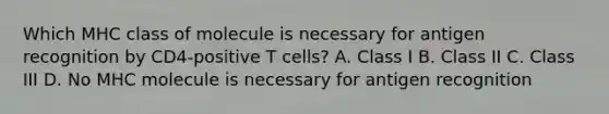 Which MHC class of molecule is necessary for antigen recognition by CD4-positive T cells? A. Class I B. Class II C. Class III D. No MHC molecule is necessary for antigen recognition