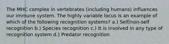 The MHC complex in vertebrates (including humans) influences our immune system. The highly variable locus is an example of which of the following recognition systems? a.) Self/non-self recognition b.) Species recognition c.) It is involved in any type of recognition system d.) Predator recognition