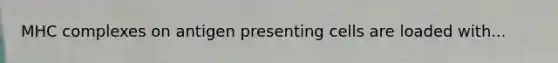 MHC complexes on antigen presenting cells are loaded with...