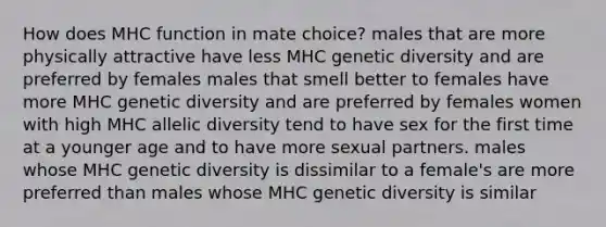 How does MHC function in mate choice? males that are more physically attractive have less MHC genetic diversity and are preferred by females males that smell better to females have more MHC genetic diversity and are preferred by females women with high MHC allelic diversity tend to have sex for the first time at a younger age and to have more sexual partners. males whose MHC genetic diversity is dissimilar to a female's are more preferred than males whose MHC genetic diversity is similar