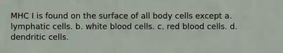 MHC I is found on the surface of all body cells except a. lymphatic cells. b. white blood cells. c. red blood cells. d. dendritic cells.