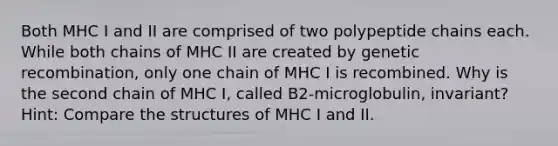 Both MHC I and II are comprised of two polypeptide chains each. While both chains of MHC II are created by genetic recombination, only one chain of MHC I is recombined. Why is the second chain of MHC I, called B2-microglobulin, invariant? Hint: Compare the structures of MHC I and II.