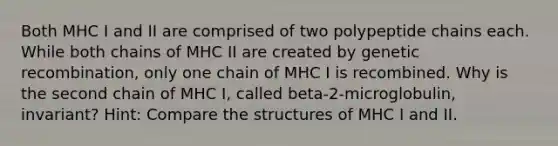 Both MHC I and II are comprised of two polypeptide chains each. While both chains of MHC II are created by genetic recombination, only one chain of MHC I is recombined. Why is the second chain of MHC I, called beta-2-microglobulin, invariant? Hint: Compare the structures of MHC I and II.