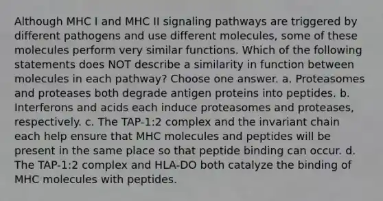 Although MHC I and MHC II signaling pathways are triggered by different pathogens and use different molecules, some of these molecules perform very similar functions. Which of the following statements does NOT describe a similarity in function between molecules in each pathway? Choose one answer. a. Proteasomes and proteases both degrade antigen proteins into peptides. b. Interferons and acids each induce proteasomes and proteases, respectively. c. The TAP-1:2 complex and the invariant chain each help ensure that MHC molecules and peptides will be present in the same place so that peptide binding can occur. d. The TAP-1:2 complex and HLA-DO both catalyze the binding of MHC molecules with peptides.