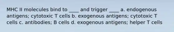 MHC II molecules bind to ____ and trigger ____ a. endogenous antigens; cytotoxic T cells b. exogenous antigens; cytotoxic T cells c. antibodies; B cells d. exogenous antigens; helper T cells