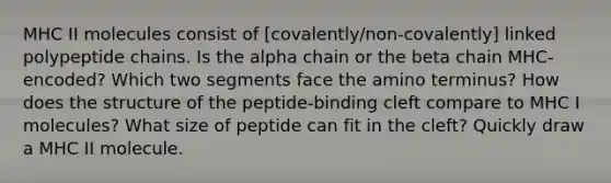 MHC II molecules consist of [covalently/non-covalently] linked polypeptide chains. Is the alpha chain or the beta chain MHC-encoded? Which two segments face the amino terminus? How does the structure of the peptide-binding cleft compare to MHC I molecules? What size of peptide can fit in the cleft? Quickly draw a MHC II molecule.