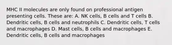 MHC II molecules are only found on professional antigen presenting cells. These are: A. NK cells, B cells and T cells B. Dendritic cells, B cells and neutrophils C. Dendritic cells, T cells and macrophages D. Mast cells, B cells and macrophages E. Dendritic cells, B cells and macrophages