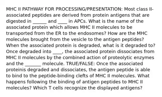 MHC II PATHWAY FOR PROCESSING/PRESENTATION: Most class II-associated peptides are derived from protein antigens that are digested in ______ and ____ in APCs. What is the name of the associated protein which allows MHC II molecules to be transported from the ER to the endosomes? How are the MHC molecules brought from the vesicle to the antigen peptides? When the associated protein is degraded, what is it degraded to? Once degraded into ____, the associated protein dissociates from MHC II molecules by the combined action of proteolytic enzymes and the _______ molecule. TRUE/FALSE: Once the associated proteinis degraded and dissociates, the antigen peptide is able to bind to the peptide-binding clefts of MHC II molecules. What happens following the binding of antigen peptides to MHC II molecules? Which T cells recognize the displayed antigens?