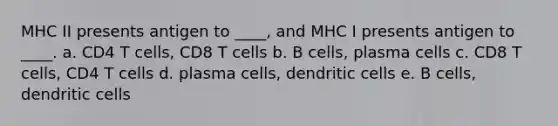 MHC II presents antigen to ____, and MHC I presents antigen to ____. a. CD4 T cells, CD8 T cells b. B cells, plasma cells c. CD8 T cells, CD4 T cells d. plasma cells, dendritic cells e. B cells, dendritic cells