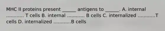 MHC II proteins present ______ antigens to ______. A. internal ............ T cells B. internal ............ B cells C. internalized ............T cells D. internalized ............B cells