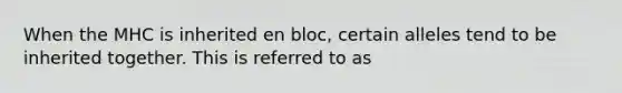 When the MHC is inherited en bloc, certain alleles tend to be inherited together. This is referred to as