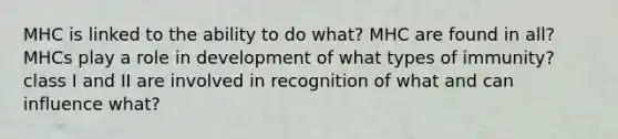 MHC is linked to the ability to do what? MHC are found in all? MHCs play a role in development of what types of immunity? class I and II are involved in recognition of what and can influence what?