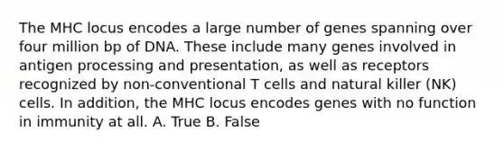 The MHC locus encodes a large number of genes spanning over four million bp of DNA. These include many genes involved in antigen processing and presentation, as well as receptors recognized by non-conventional T cells and natural killer (NK) cells. In addition, the MHC locus encodes genes with no function in immunity at all. A. True B. False