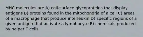 MHC molecules are A) cell-surface glycoproteins that display antigens B) proteins found in the mitochondria of a cell C) areas of a macrophage that produce interleukin D) specific regions of a given antigen that activate a lymphocyte E) chemicals produced by helper T cells