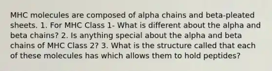 MHC molecules are composed of alpha chains and beta-pleated sheets. 1. For MHC Class 1- What is different about the alpha and beta chains? 2. Is anything special about the alpha and beta chains of MHC Class 2? 3. What is the structure called that each of these molecules has which allows them to hold peptides?