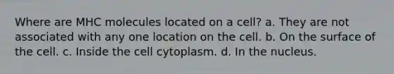 Where are MHC molecules located on a cell? a. They are not associated with any one location on the cell. b. On the surface of the cell. c. Inside the cell cytoplasm. d. In the nucleus.