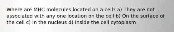 Where are MHC molecules located on a cell? a) They are not associated with any one location on the cell b) On the surface of the cell c) In the nucleus d) Inside the cell cytoplasm